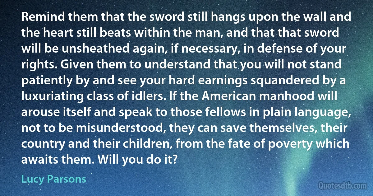 Remind them that the sword still hangs upon the wall and the heart still beats within the man, and that that sword will be unsheathed again, if necessary, in defense of your rights. Given them to understand that you will not stand patiently by and see your hard earnings squandered by a luxuriating class of idlers. If the American manhood will arouse itself and speak to those fellows in plain language, not to be misunderstood, they can save themselves, their country and their children, from the fate of poverty which awaits them. Will you do it? (Lucy Parsons)