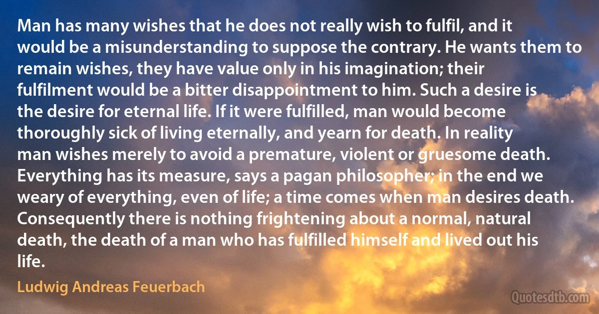 Man has many wishes that he does not really wish to fulfil, and it would be a misunderstanding to suppose the contrary. He wants them to remain wishes, they have value only in his imagination; their fulfilment would be a bitter disappointment to him. Such a desire is the desire for eternal life. If it were fulfilled, man would become thoroughly sick of living eternally, and yearn for death. In reality man wishes merely to avoid a premature, violent or gruesome death. Everything has its measure, says a pagan philosopher; in the end we weary of everything, even of life; a time comes when man desires death. Consequently there is nothing frightening about a normal, natural death, the death of a man who has fulfilled himself and lived out his life. (Ludwig Andreas Feuerbach)