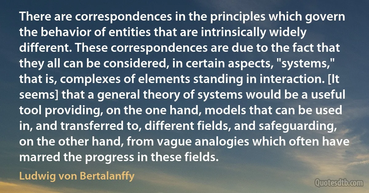 There are correspondences in the principles which govern the behavior of entities that are intrinsically widely different. These correspondences are due to the fact that they all can be considered, in certain aspects, "systems," that is, complexes of elements standing in interaction. [It seems] that a general theory of systems would be a useful tool providing, on the one hand, models that can be used in, and transferred to, different fields, and safeguarding, on the other hand, from vague analogies which often have marred the progress in these fields. (Ludwig von Bertalanffy)