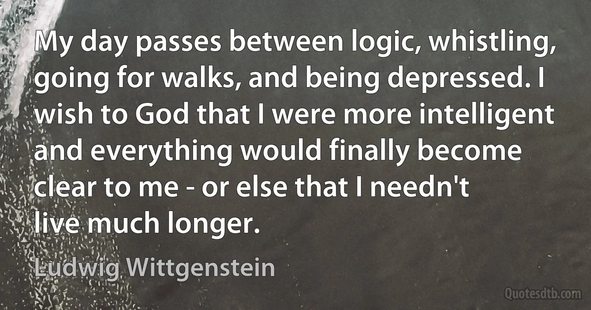 My day passes between logic, whistling, going for walks, and being depressed. I wish to God that I were more intelligent and everything would finally become clear to me - or else that I needn't live much longer. (Ludwig Wittgenstein)