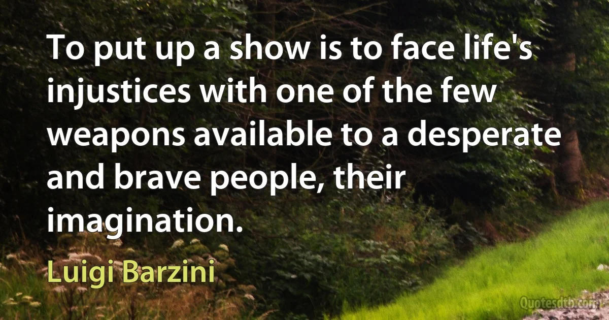 To put up a show is to face life's injustices with one of the few weapons available to a desperate and brave people, their imagination. (Luigi Barzini)