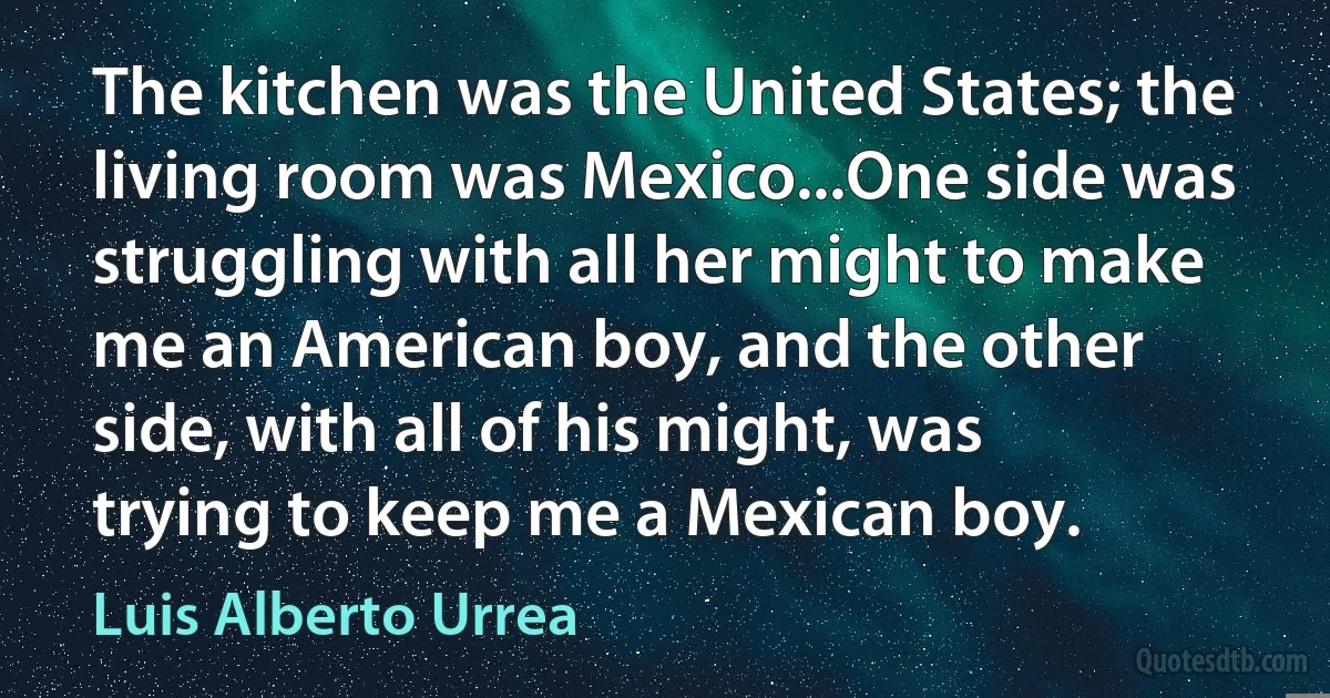 The kitchen was the United States; the living room was Mexico...One side was struggling with all her might to make me an American boy, and the other side, with all of his might, was trying to keep me a Mexican boy. (Luis Alberto Urrea)