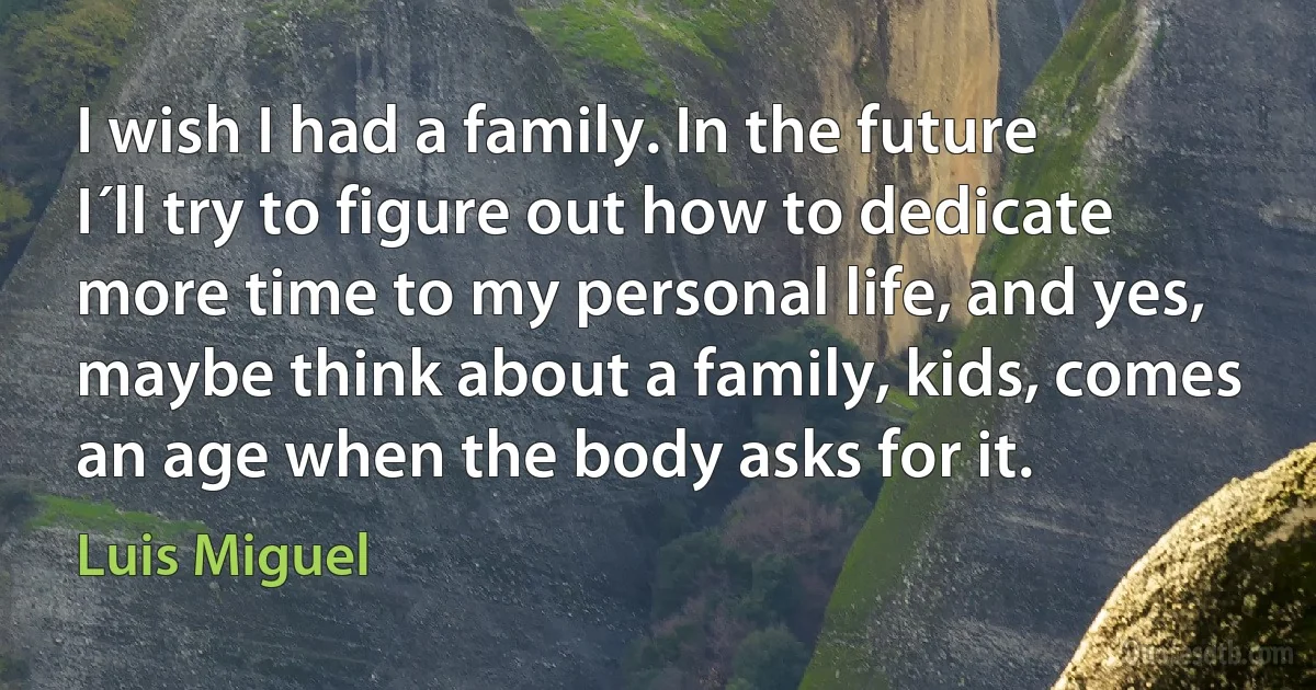 I wish I had a family. In the future I´ll try to figure out how to dedicate more time to my personal life, and yes, maybe think about a family, kids, comes an age when the body asks for it. (Luis Miguel)