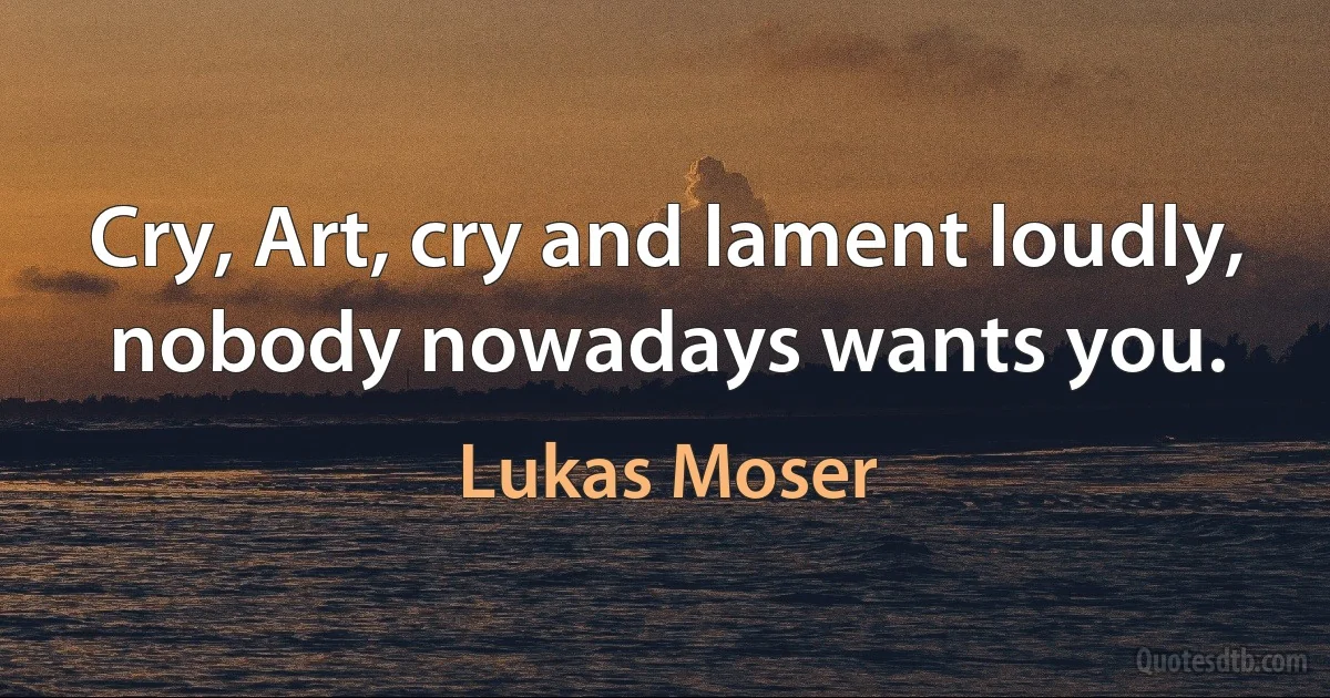 Cry, Art, cry and lament loudly, nobody nowadays wants you. (Lukas Moser)