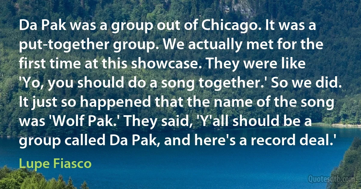 Da Pak was a group out of Chicago. It was a put-together group. We actually met for the first time at this showcase. They were like 'Yo, you should do a song together.' So we did. It just so happened that the name of the song was 'Wolf Pak.' They said, 'Y'all should be a group called Da Pak, and here's a record deal.' (Lupe Fiasco)