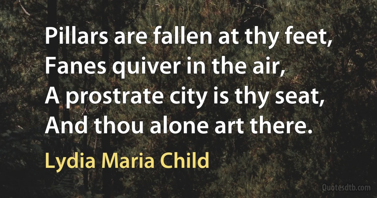 Pillars are fallen at thy feet,
Fanes quiver in the air,
A prostrate city is thy seat,
And thou alone art there. (Lydia Maria Child)