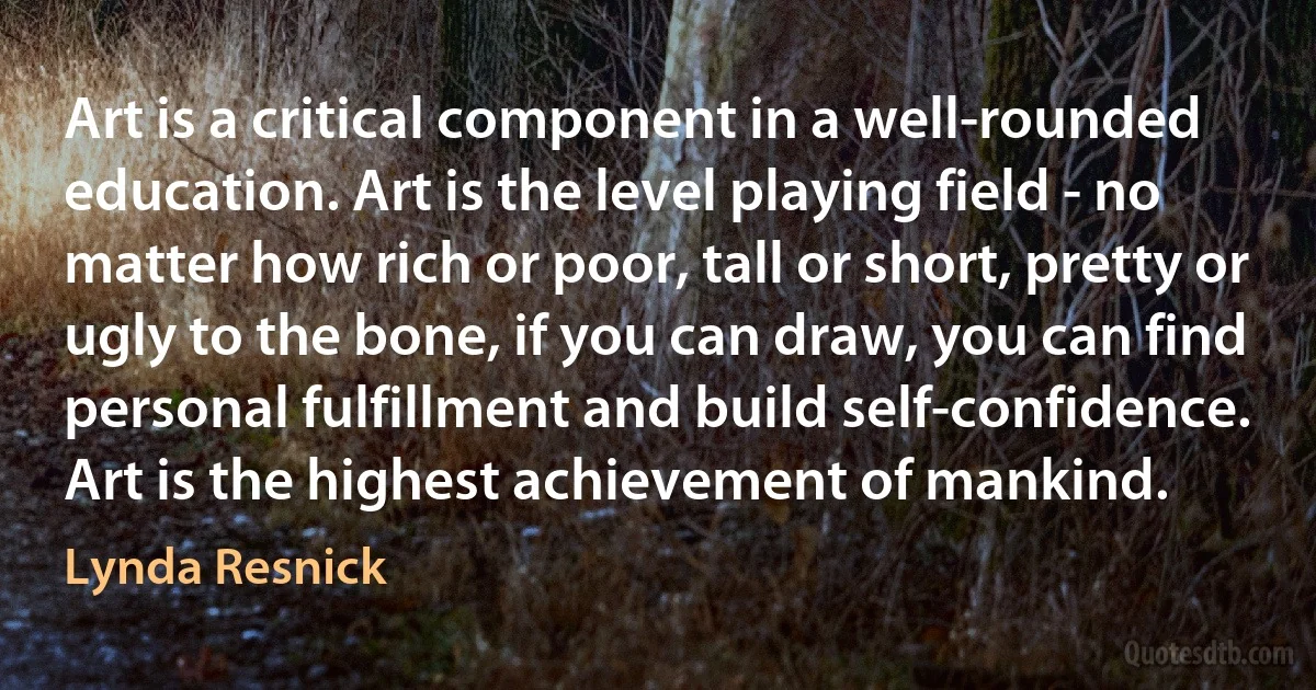 Art is a critical component in a well-rounded education. Art is the level playing field - no matter how rich or poor, tall or short, pretty or ugly to the bone, if you can draw, you can find personal fulfillment and build self-confidence. Art is the highest achievement of mankind. (Lynda Resnick)