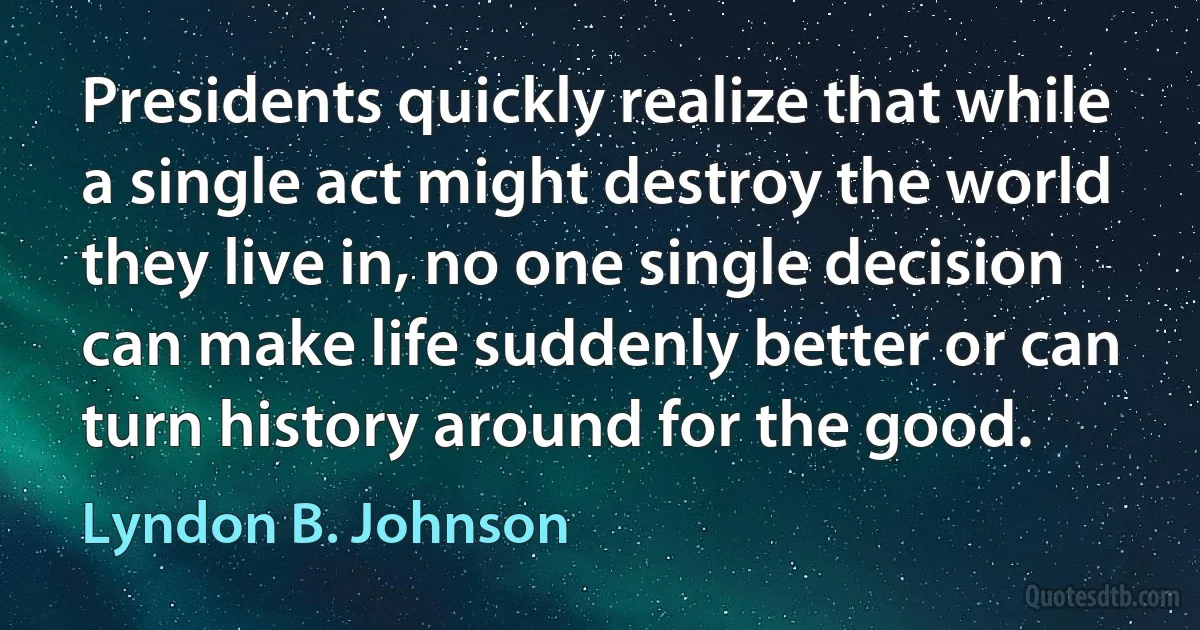 Presidents quickly realize that while a single act might destroy the world they live in, no one single decision can make life suddenly better or can turn history around for the good. (Lyndon B. Johnson)