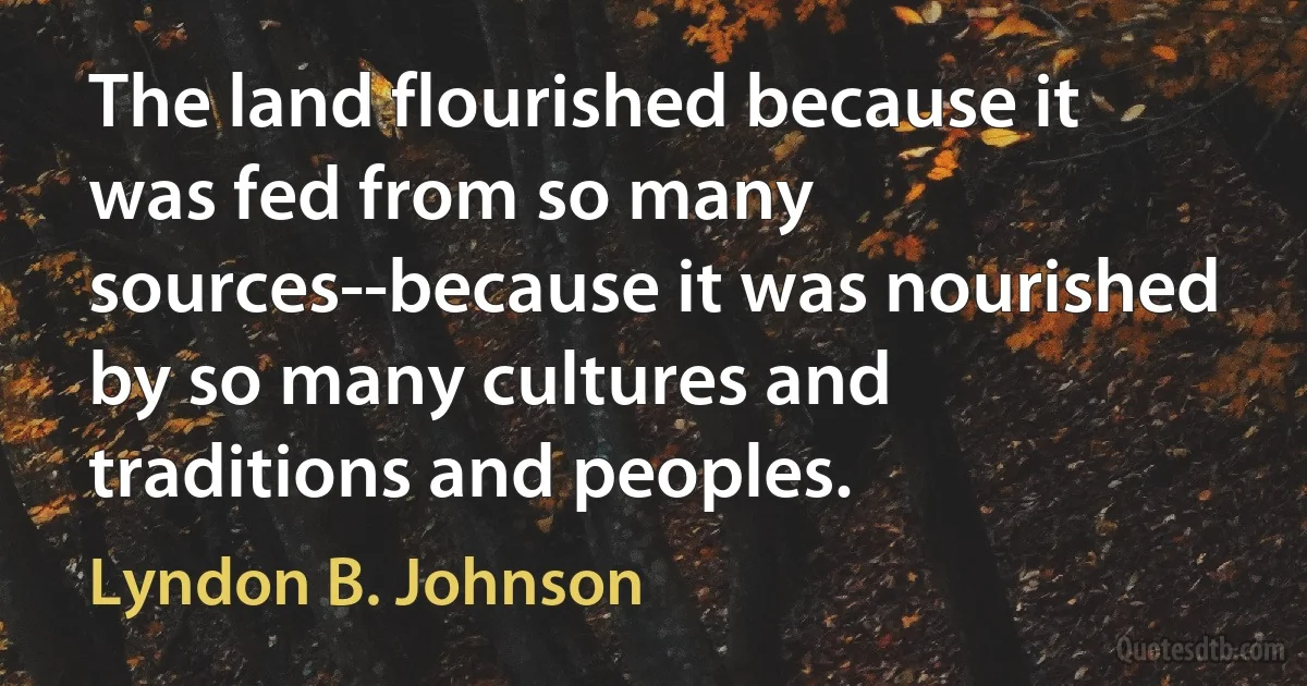 The land flourished because it was fed from so many sources--because it was nourished by so many cultures and traditions and peoples. (Lyndon B. Johnson)