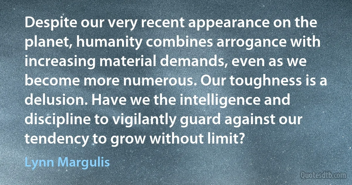 Despite our very recent appearance on the planet, humanity combines arrogance with increasing material demands, even as we become more numerous. Our toughness is a delusion. Have we the intelligence and discipline to vigilantly guard against our tendency to grow without limit? (Lynn Margulis)