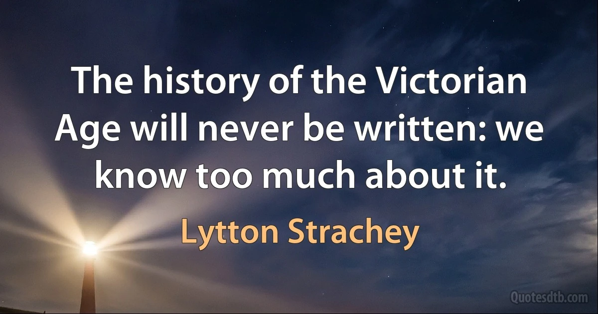 The history of the Victorian Age will never be written: we know too much about it. (Lytton Strachey)