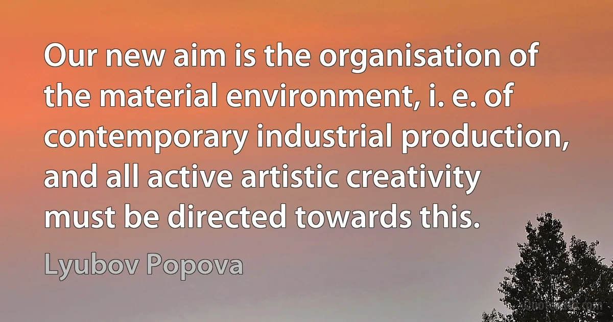 Our new aim is the organisation of the material environment, i. e. of contemporary industrial production, and all active artistic creativity must be directed towards this. (Lyubov Popova)