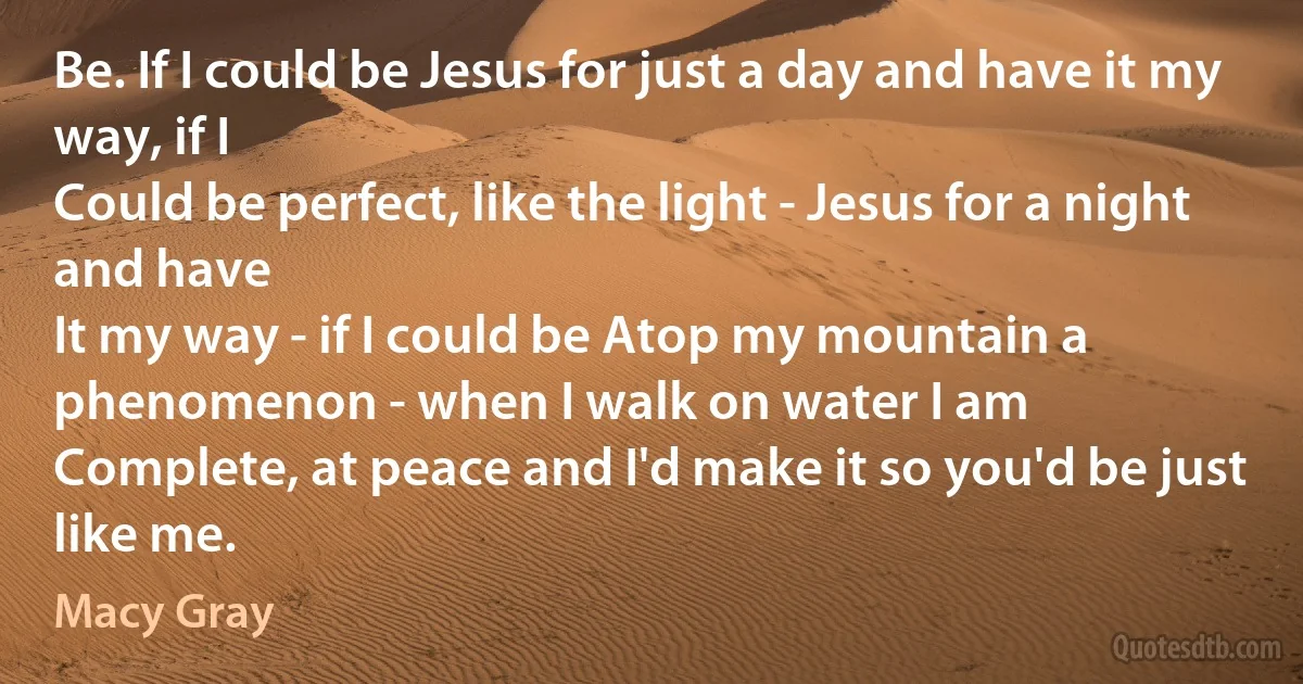 Be. If I could be Jesus for just a day and have it my way, if I
Could be perfect, like the light - Jesus for a night and have
It my way - if I could be Atop my mountain a phenomenon - when I walk on water I am
Complete, at peace and I'd make it so you'd be just like me. (Macy Gray)