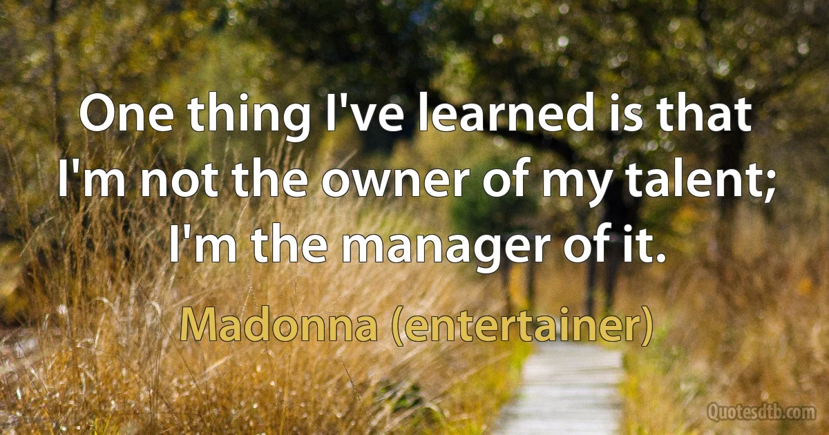 One thing I've learned is that I'm not the owner of my talent; I'm the manager of it. (Madonna (entertainer))