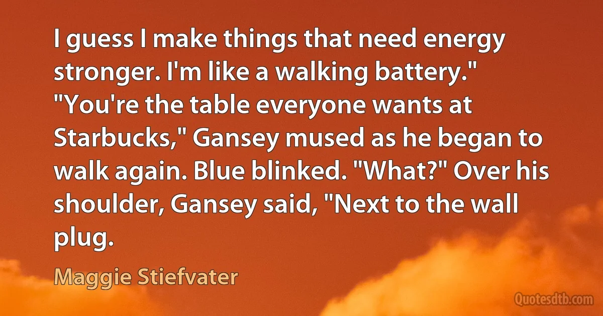 I guess I make things that need energy stronger. I'm like a walking battery." "You're the table everyone wants at Starbucks," Gansey mused as he began to walk again. Blue blinked. "What?" Over his shoulder, Gansey said, "Next to the wall plug. (Maggie Stiefvater)