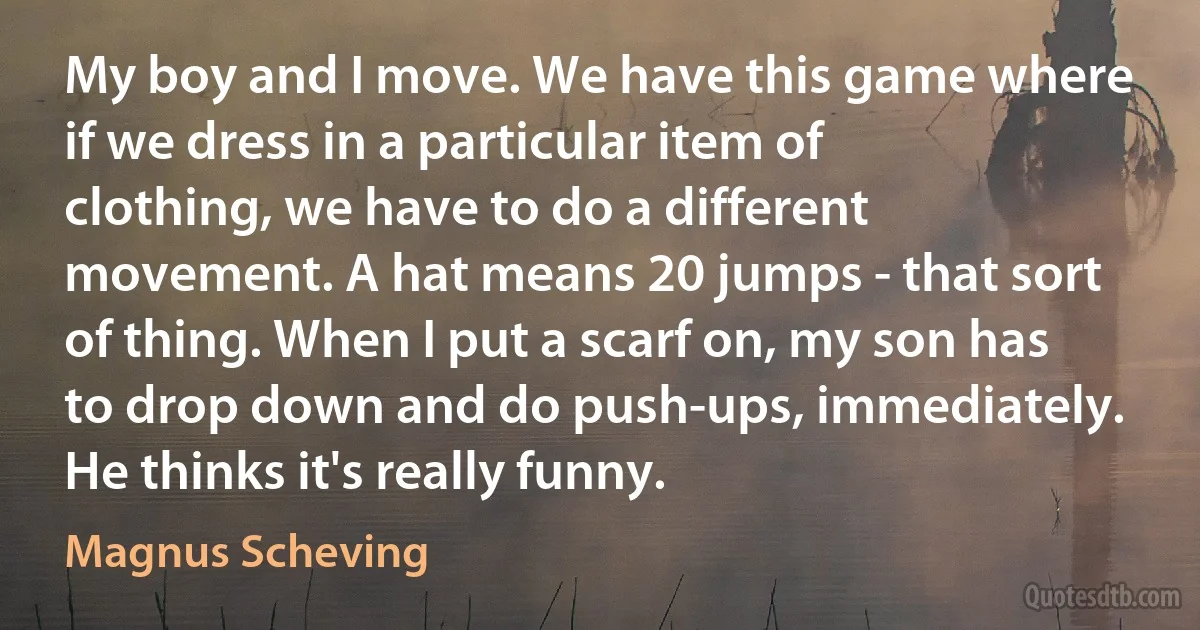 My boy and I move. We have this game where if we dress in a particular item of clothing, we have to do a different movement. A hat means 20 jumps - that sort of thing. When I put a scarf on, my son has to drop down and do push-ups, immediately. He thinks it's really funny. (Magnus Scheving)