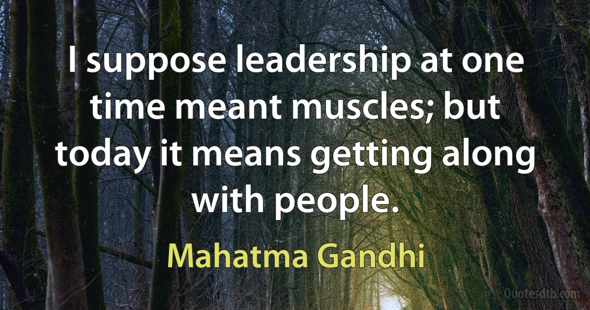 I suppose leadership at one time meant muscles; but today it means getting along with people. (Mahatma Gandhi)