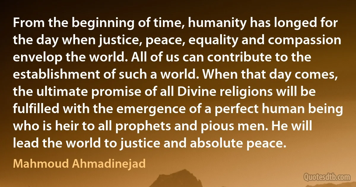 From the beginning of time, humanity has longed for the day when justice, peace, equality and compassion envelop the world. All of us can contribute to the establishment of such a world. When that day comes, the ultimate promise of all Divine religions will be fulfilled with the emergence of a perfect human being who is heir to all prophets and pious men. He will lead the world to justice and absolute peace. (Mahmoud Ahmadinejad)