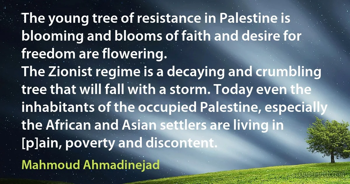 The young tree of resistance in Palestine is blooming and blooms of faith and desire for freedom are flowering.
The Zionist regime is a decaying and crumbling tree that will fall with a storm. Today even the inhabitants of the occupied Palestine, especially the African and Asian settlers are living in [p]ain, poverty and discontent. (Mahmoud Ahmadinejad)