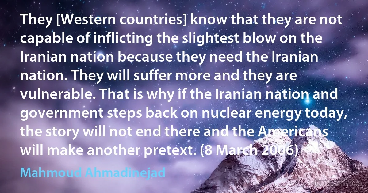 They [Western countries] know that they are not capable of inflicting the slightest blow on the Iranian nation because they need the Iranian nation. They will suffer more and they are vulnerable. That is why if the Iranian nation and government steps back on nuclear energy today, the story will not end there and the Americans will make another pretext. (8 March 2006) (Mahmoud Ahmadinejad)