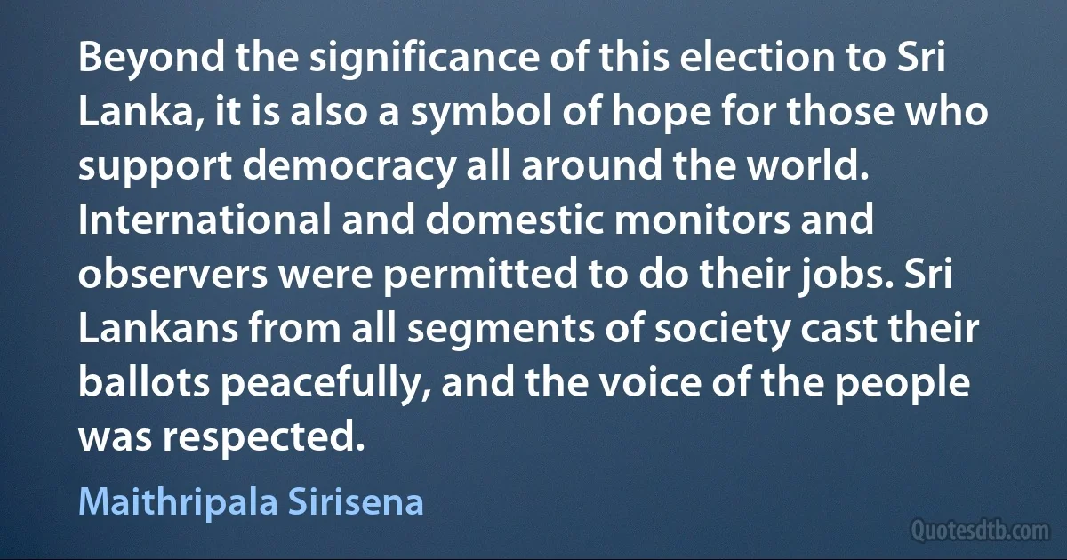 Beyond the significance of this election to Sri Lanka, it is also a symbol of hope for those who support democracy all around the world. International and domestic monitors and observers were permitted to do their jobs. Sri Lankans from all segments of society cast their ballots peacefully, and the voice of the people was respected. (Maithripala Sirisena)