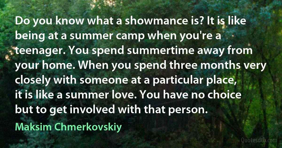 Do you know what a showmance is? It is like being at a summer camp when you're a teenager. You spend summertime away from your home. When you spend three months very closely with someone at a particular place, it is like a summer love. You have no choice but to get involved with that person. (Maksim Chmerkovskiy)