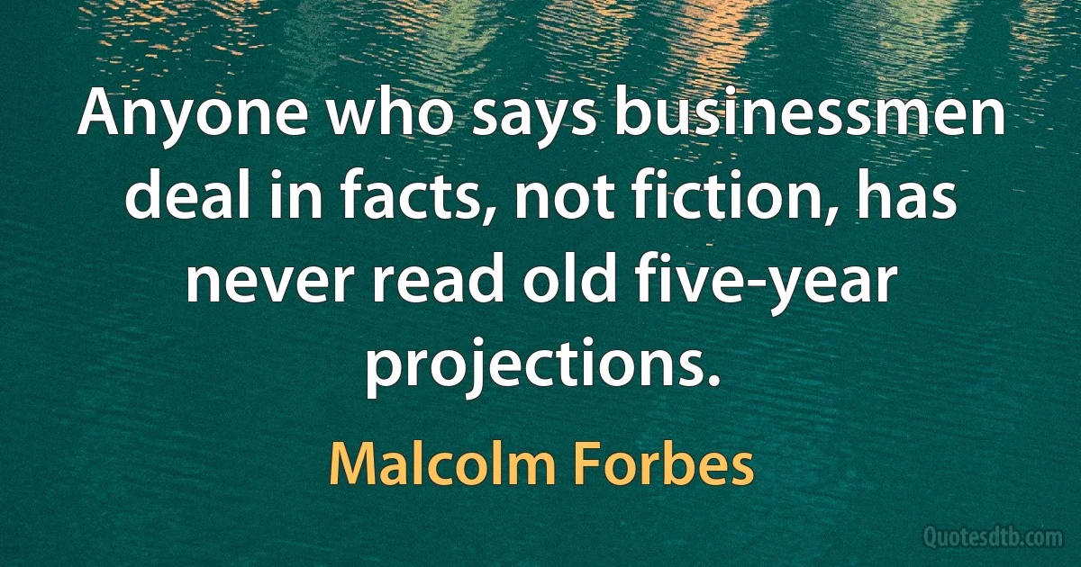 Anyone who says businessmen deal in facts, not fiction, has never read old five-year projections. (Malcolm Forbes)