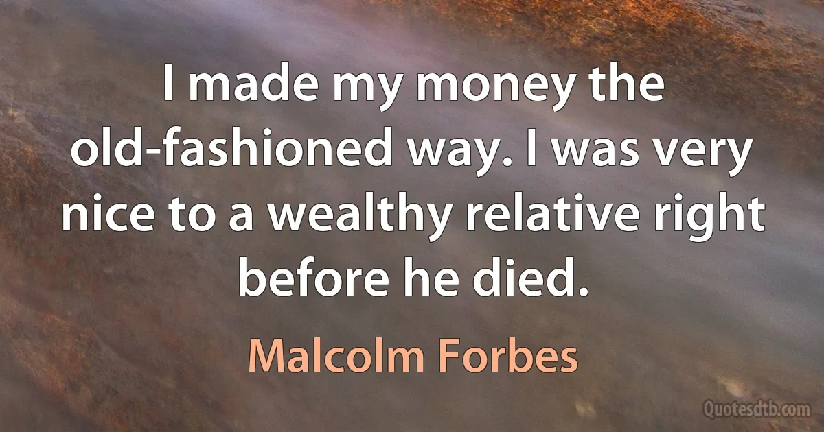 I made my money the old-fashioned way. I was very nice to a wealthy relative right before he died. (Malcolm Forbes)