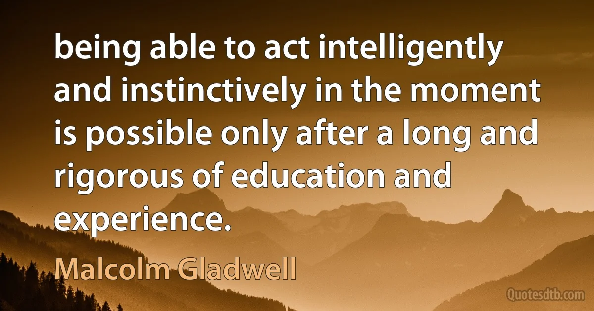 being able to act intelligently and instinctively in the moment is possible only after a long and rigorous of education and experience. (Malcolm Gladwell)