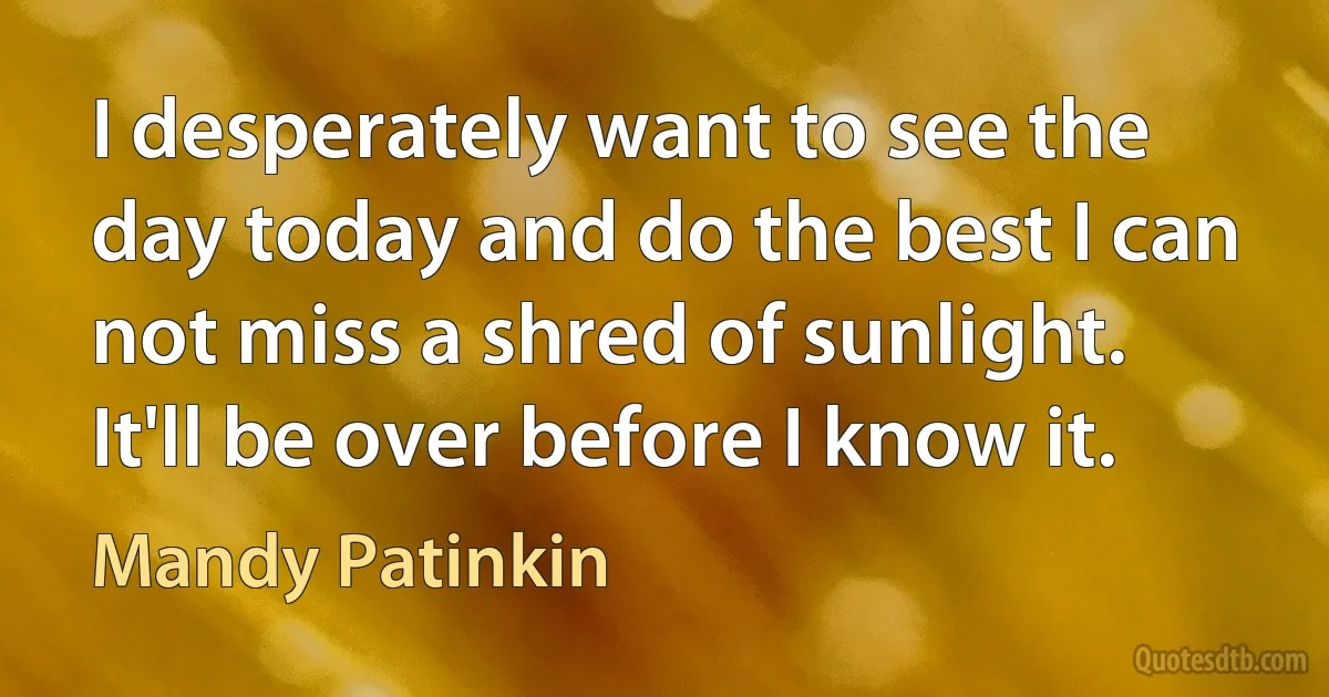 I desperately want to see the day today and do the best I can not miss a shred of sunlight. It'll be over before I know it. (Mandy Patinkin)