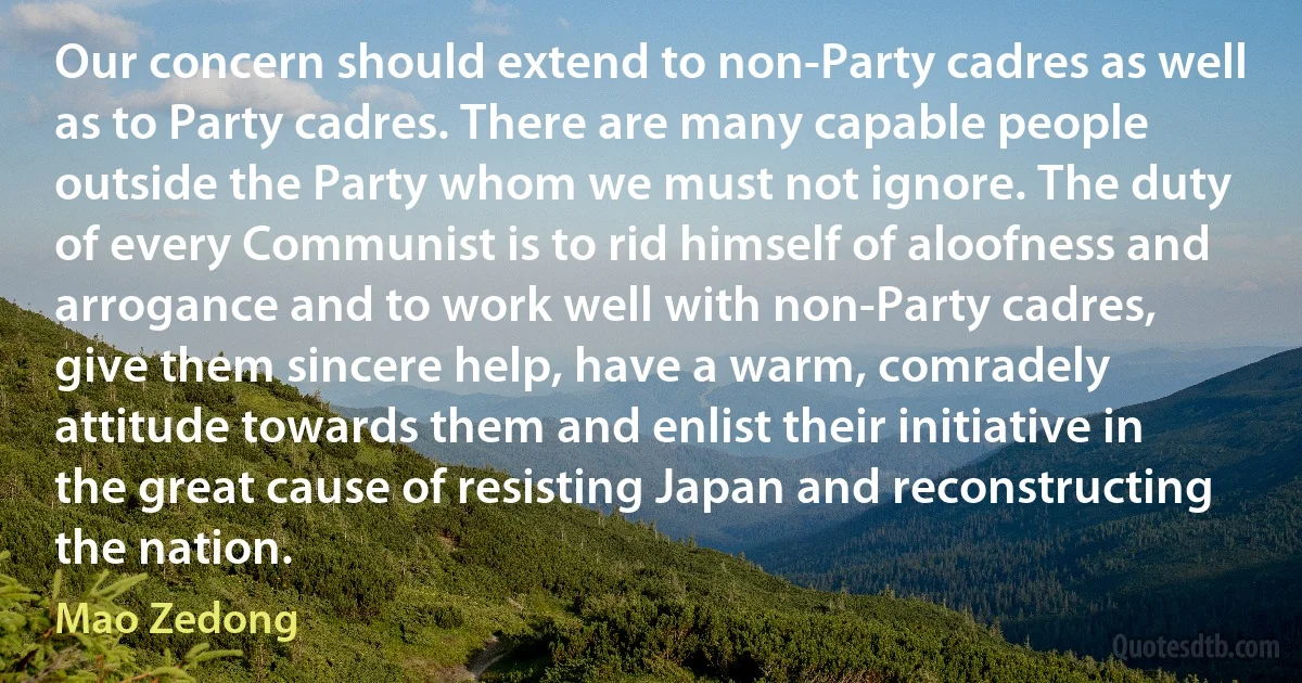 Our concern should extend to non-Party cadres as well as to Party cadres. There are many capable people outside the Party whom we must not ignore. The duty of every Communist is to rid himself of aloofness and arrogance and to work well with non-Party cadres, give them sincere help, have a warm, comradely attitude towards them and enlist their initiative in the great cause of resisting Japan and reconstructing the nation. (Mao Zedong)