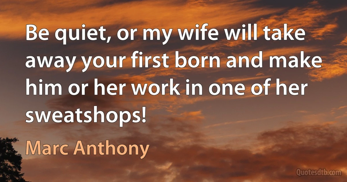 Be quiet, or my wife will take away your first born and make him or her work in one of her sweatshops! (Marc Anthony)