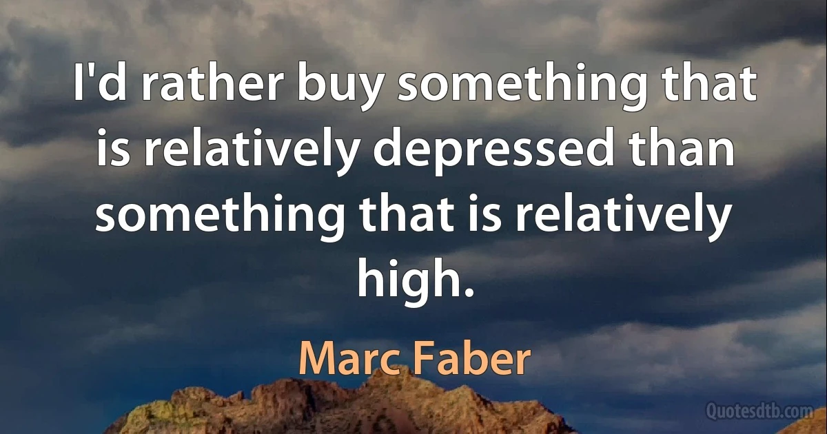 I'd rather buy something that is relatively depressed than something that is relatively high. (Marc Faber)