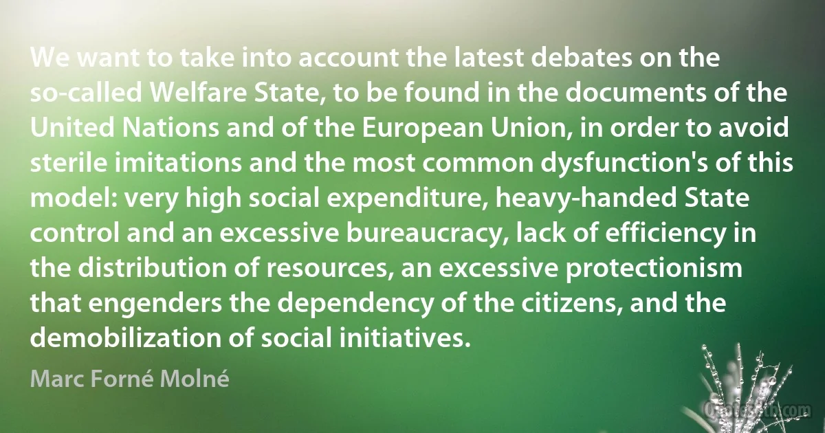 We want to take into account the latest debates on the so-called Welfare State, to be found in the documents of the United Nations and of the European Union, in order to avoid sterile imitations and the most common dysfunction's of this model: very high social expenditure, heavy-handed State control and an excessive bureaucracy, lack of efficiency in the distribution of resources, an excessive protectionism that engenders the dependency of the citizens, and the demobilization of social initiatives. (Marc Forné Molné)