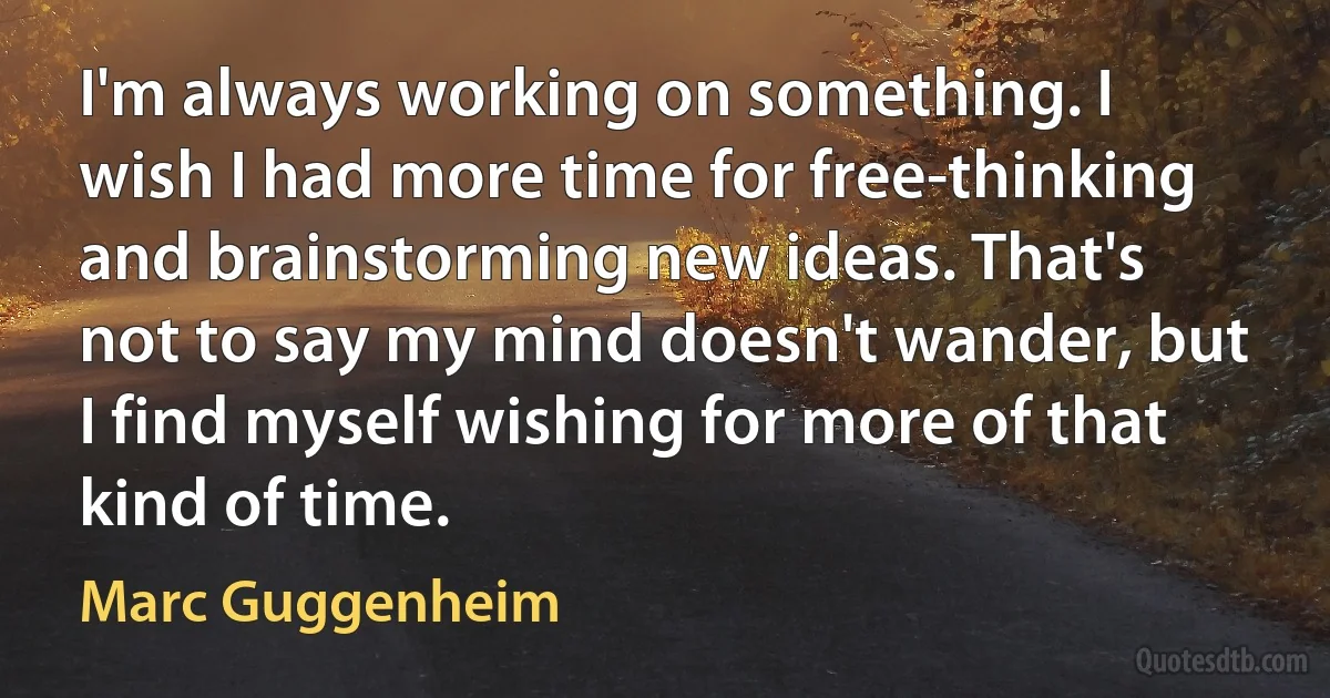 I'm always working on something. I wish I had more time for free-thinking and brainstorming new ideas. That's not to say my mind doesn't wander, but I find myself wishing for more of that kind of time. (Marc Guggenheim)