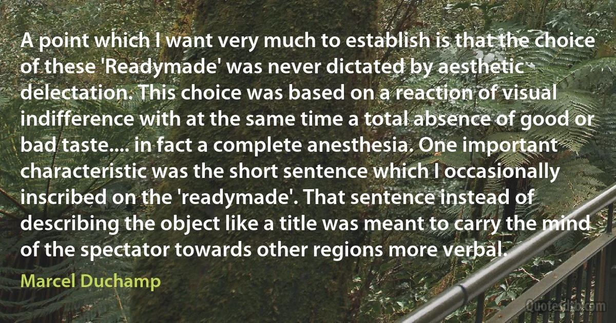 A point which I want very much to establish is that the choice of these 'Readymade' was never dictated by aesthetic delectation. This choice was based on a reaction of visual indifference with at the same time a total absence of good or bad taste.... in fact a complete anesthesia. One important characteristic was the short sentence which I occasionally inscribed on the 'readymade'. That sentence instead of describing the object like a title was meant to carry the mind of the spectator towards other regions more verbal. (Marcel Duchamp)