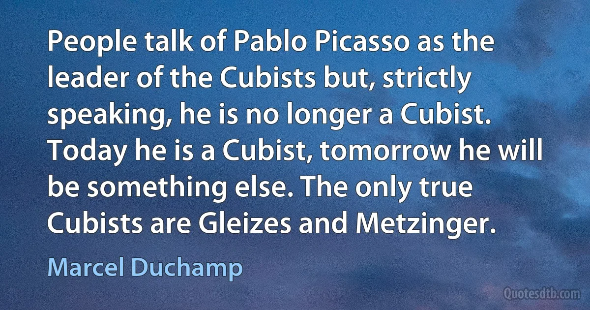 People talk of Pablo Picasso as the leader of the Cubists but, strictly speaking, he is no longer a Cubist. Today he is a Cubist, tomorrow he will be something else. The only true Cubists are Gleizes and Metzinger. (Marcel Duchamp)