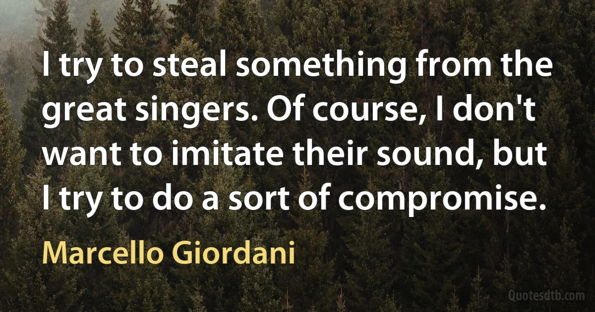 I try to steal something from the great singers. Of course, I don't want to imitate their sound, but I try to do a sort of compromise. (Marcello Giordani)