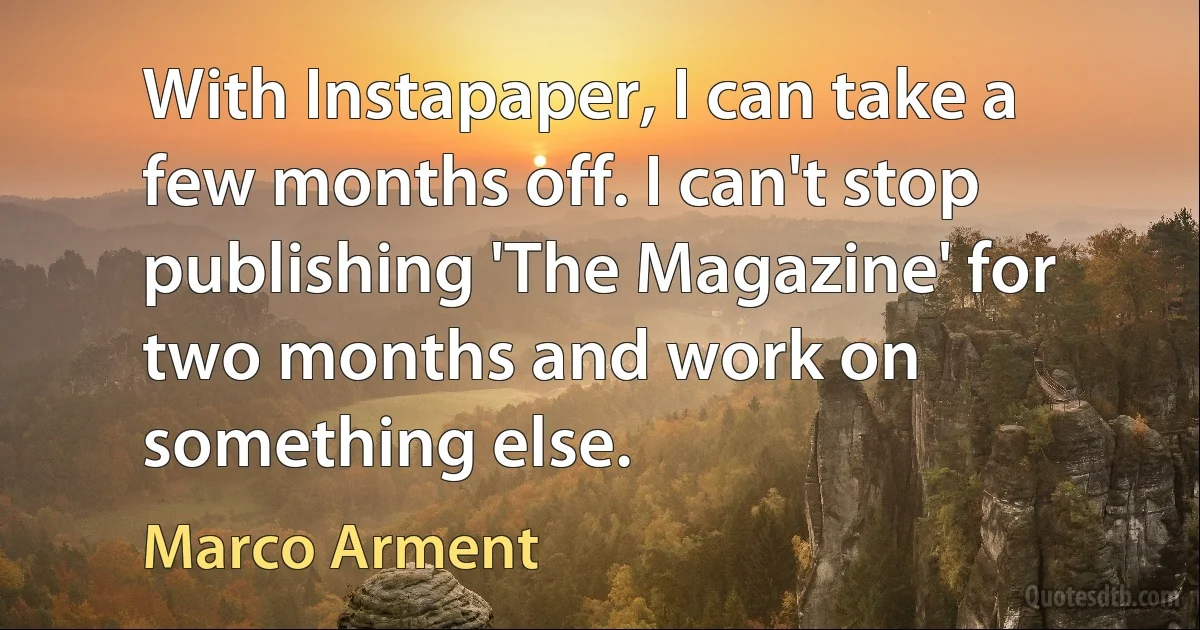 With Instapaper, I can take a few months off. I can't stop publishing 'The Magazine' for two months and work on something else. (Marco Arment)