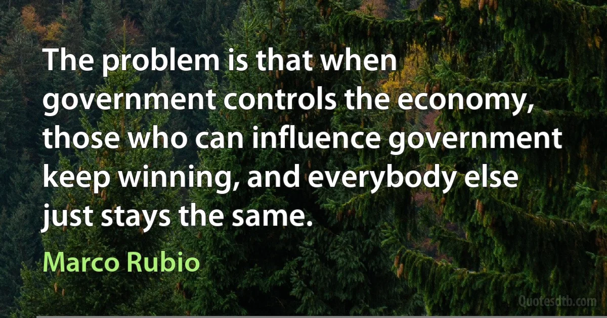 The problem is that when government controls the economy, those who can influence government keep winning, and everybody else just stays the same. (Marco Rubio)