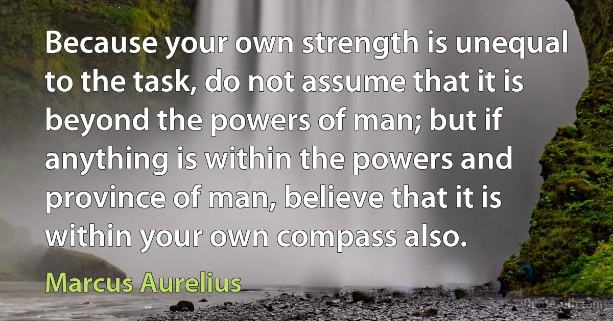 Because your own strength is unequal to the task, do not assume that it is beyond the powers of man; but if anything is within the powers and province of man, believe that it is within your own compass also. (Marcus Aurelius)