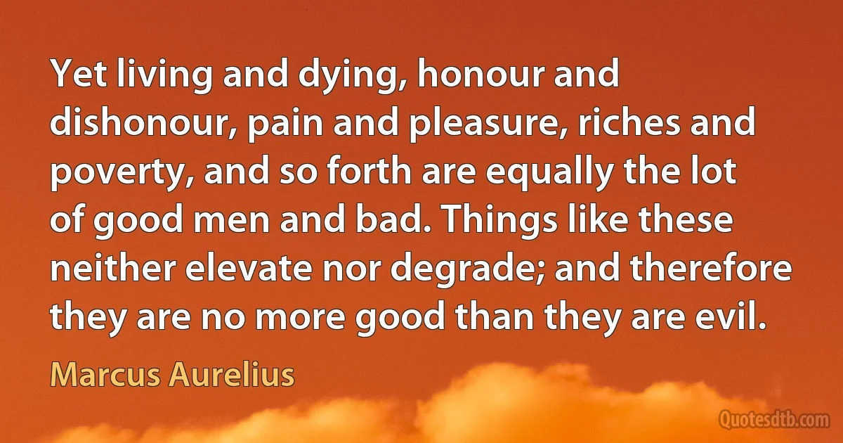 Yet living and dying, honour and dishonour, pain and pleasure, riches and poverty, and so forth are equally the lot of good men and bad. Things like these neither elevate nor degrade; and therefore they are no more good than they are evil. (Marcus Aurelius)