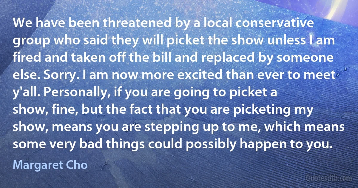 We have been threatened by a local conservative group who said they will picket the show unless I am fired and taken off the bill and replaced by someone else. Sorry. I am now more excited than ever to meet y'all. Personally, if you are going to picket a show, fine, but the fact that you are picketing my show, means you are stepping up to me, which means some very bad things could possibly happen to you. (Margaret Cho)