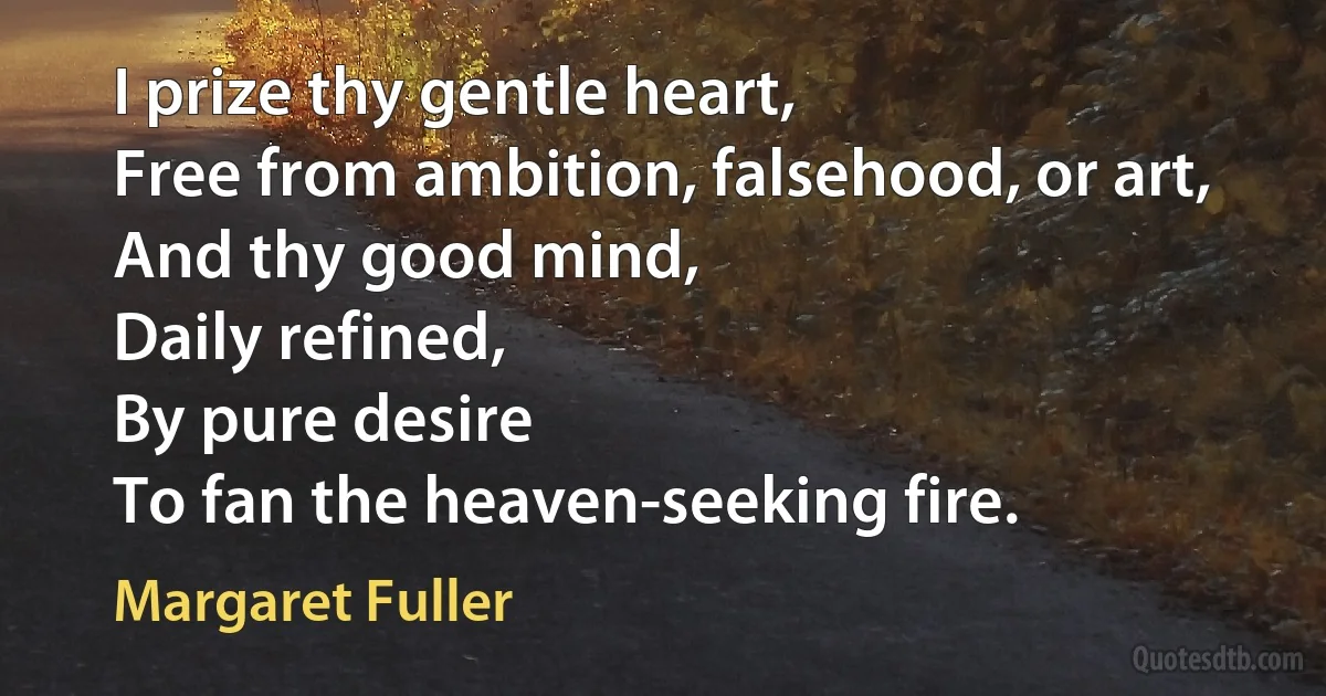 I prize thy gentle heart,
Free from ambition, falsehood, or art,
And thy good mind,
Daily refined,
By pure desire
To fan the heaven-seeking fire. (Margaret Fuller)