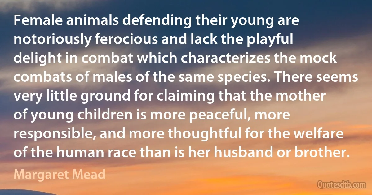 Female animals defending their young are notoriously ferocious and lack the playful delight in combat which characterizes the mock combats of males of the same species. There seems very little ground for claiming that the mother of young children is more peaceful, more responsible, and more thoughtful for the welfare of the human race than is her husband or brother. (Margaret Mead)