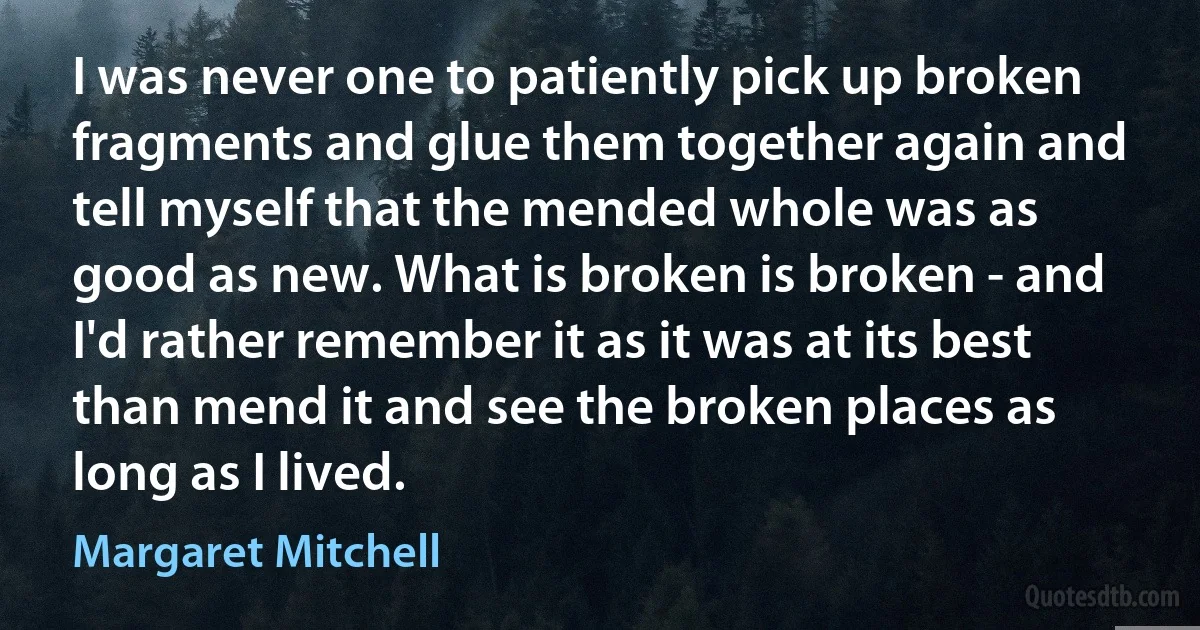 I was never one to patiently pick up broken fragments and glue them together again and tell myself that the mended whole was as good as new. What is broken is broken - and I'd rather remember it as it was at its best than mend it and see the broken places as long as I lived. (Margaret Mitchell)