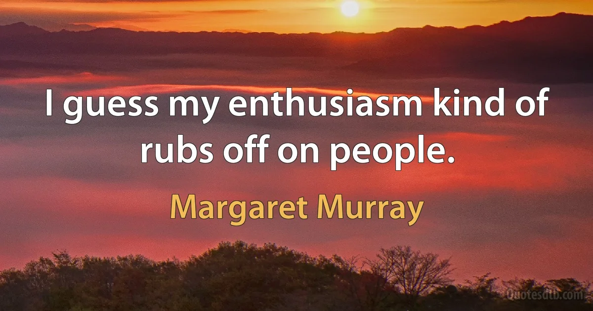 I guess my enthusiasm kind of rubs off on people. (Margaret Murray)