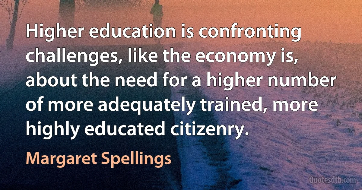 Higher education is confronting challenges, like the economy is, about the need for a higher number of more adequately trained, more highly educated citizenry. (Margaret Spellings)