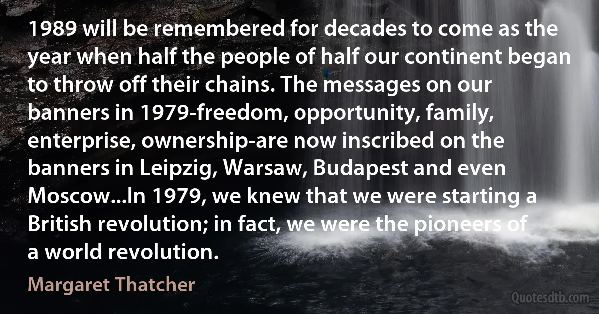 1989 will be remembered for decades to come as the year when half the people of half our continent began to throw off their chains. The messages on our banners in 1979-freedom, opportunity, family, enterprise, ownership-are now inscribed on the banners in Leipzig, Warsaw, Budapest and even Moscow...In 1979, we knew that we were starting a British revolution; in fact, we were the pioneers of a world revolution. (Margaret Thatcher)