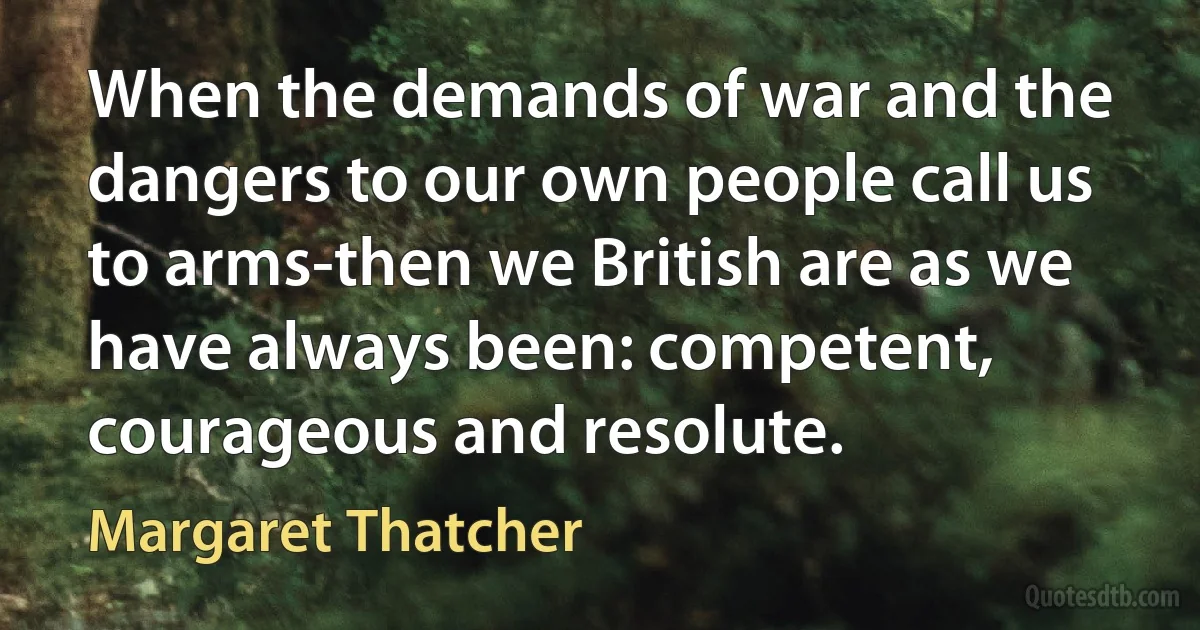 When the demands of war and the dangers to our own people call us to arms-then we British are as we have always been: competent, courageous and resolute. (Margaret Thatcher)